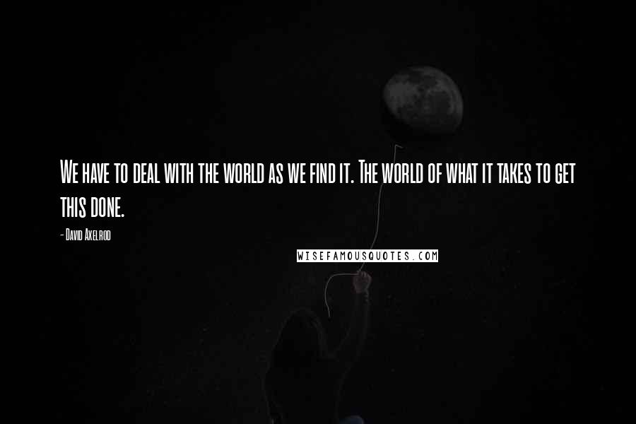 David Axelrod Quotes: We have to deal with the world as we find it. The world of what it takes to get this done.