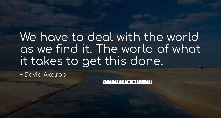 David Axelrod Quotes: We have to deal with the world as we find it. The world of what it takes to get this done.