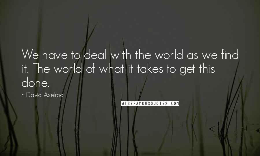 David Axelrod Quotes: We have to deal with the world as we find it. The world of what it takes to get this done.