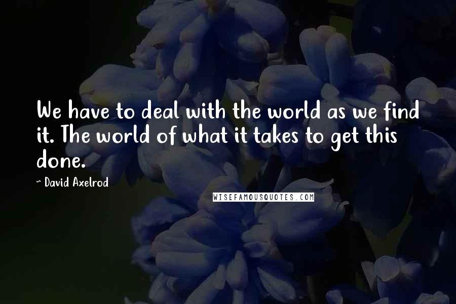 David Axelrod Quotes: We have to deal with the world as we find it. The world of what it takes to get this done.