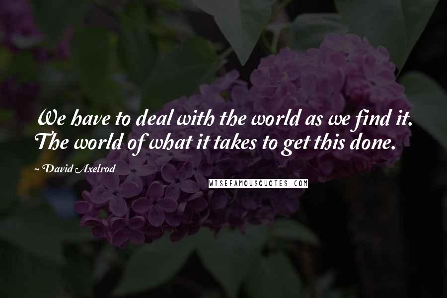 David Axelrod Quotes: We have to deal with the world as we find it. The world of what it takes to get this done.