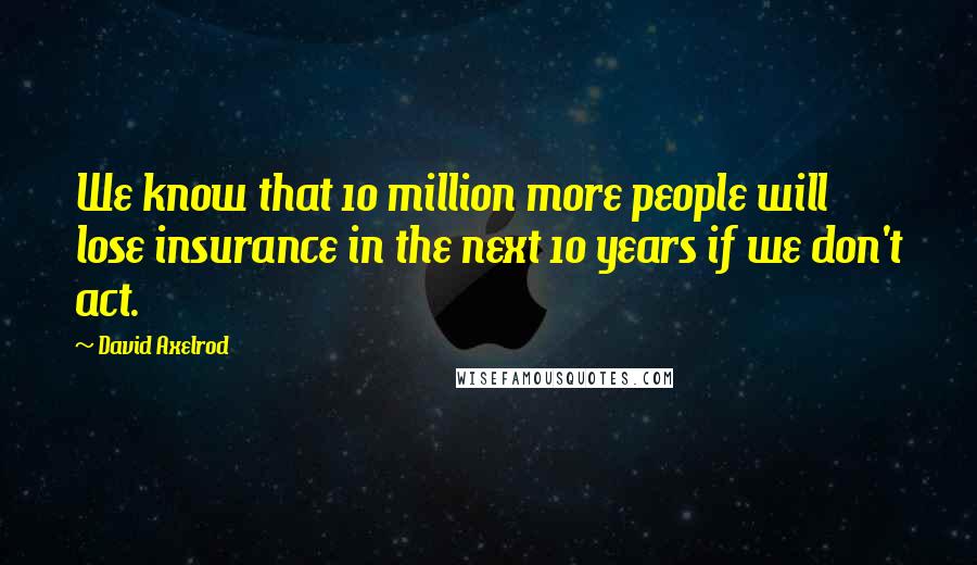 David Axelrod Quotes: We know that 10 million more people will lose insurance in the next 10 years if we don't act.