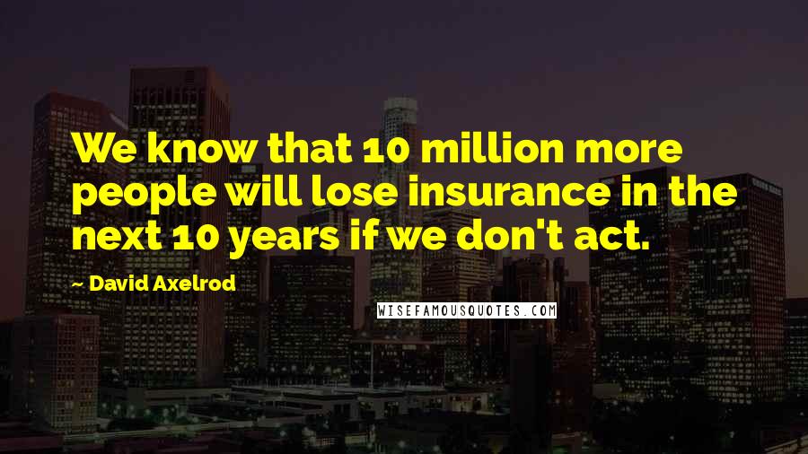 David Axelrod Quotes: We know that 10 million more people will lose insurance in the next 10 years if we don't act.