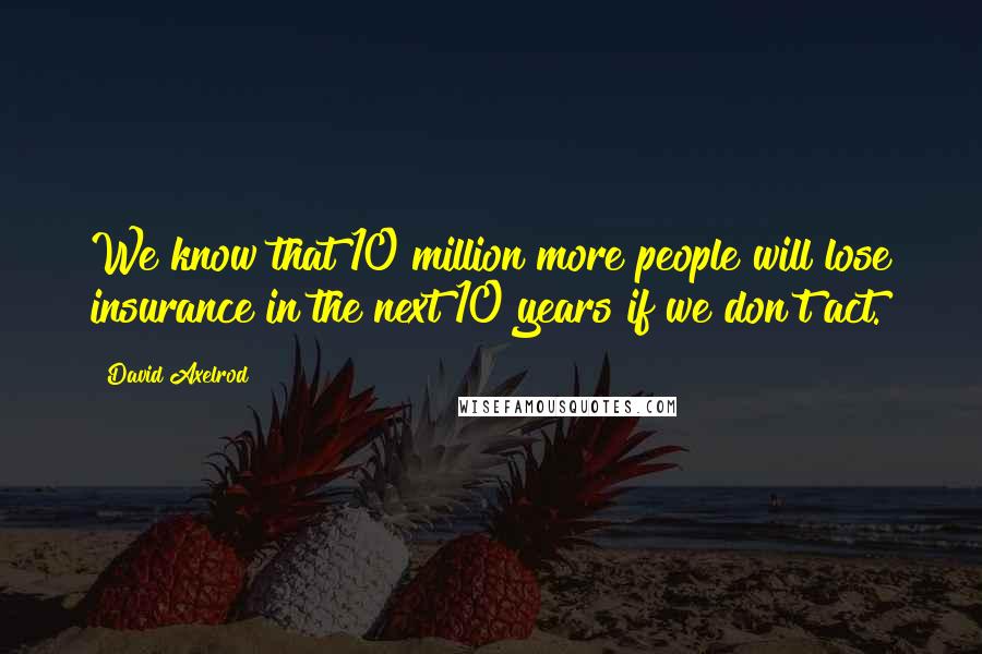 David Axelrod Quotes: We know that 10 million more people will lose insurance in the next 10 years if we don't act.