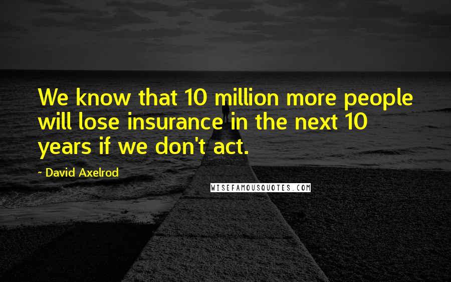 David Axelrod Quotes: We know that 10 million more people will lose insurance in the next 10 years if we don't act.
