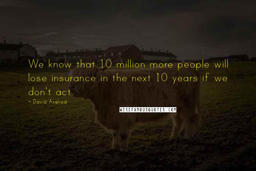 David Axelrod Quotes: We know that 10 million more people will lose insurance in the next 10 years if we don't act.