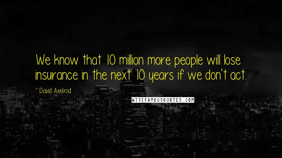 David Axelrod Quotes: We know that 10 million more people will lose insurance in the next 10 years if we don't act.