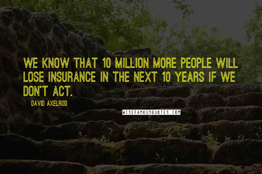 David Axelrod Quotes: We know that 10 million more people will lose insurance in the next 10 years if we don't act.