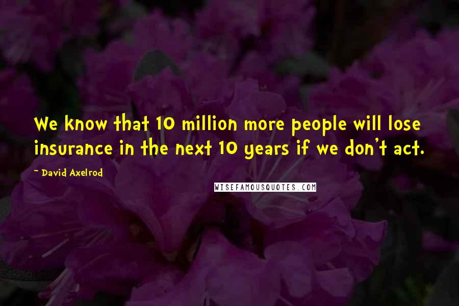 David Axelrod Quotes: We know that 10 million more people will lose insurance in the next 10 years if we don't act.