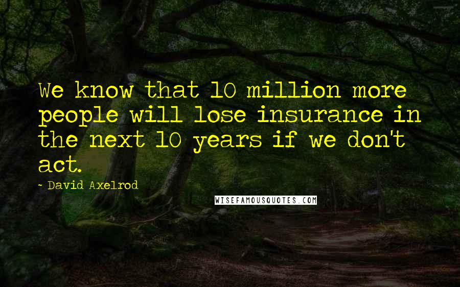 David Axelrod Quotes: We know that 10 million more people will lose insurance in the next 10 years if we don't act.