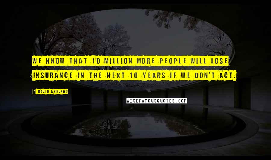 David Axelrod Quotes: We know that 10 million more people will lose insurance in the next 10 years if we don't act.