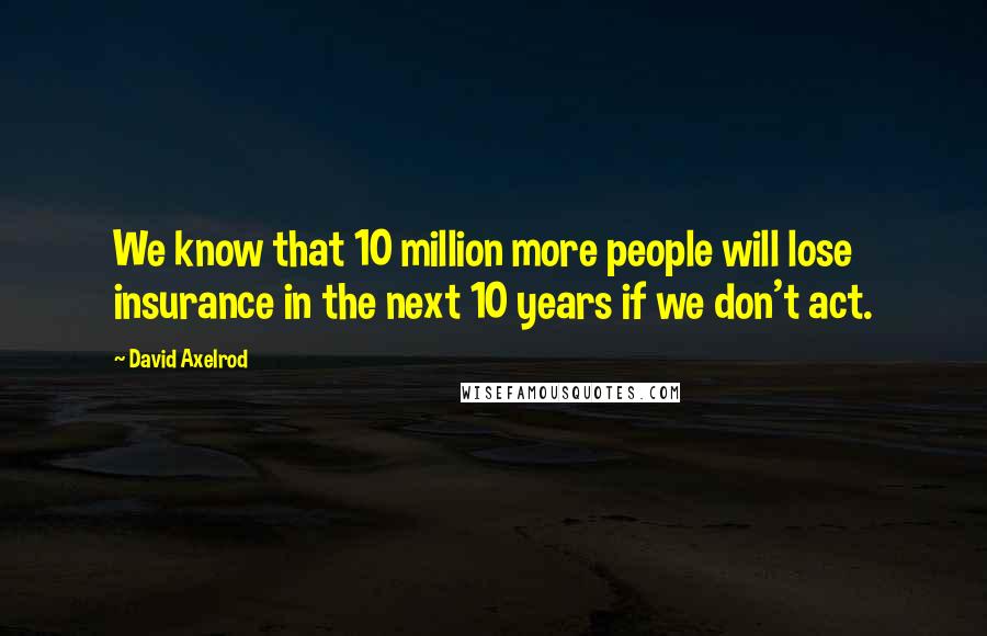 David Axelrod Quotes: We know that 10 million more people will lose insurance in the next 10 years if we don't act.