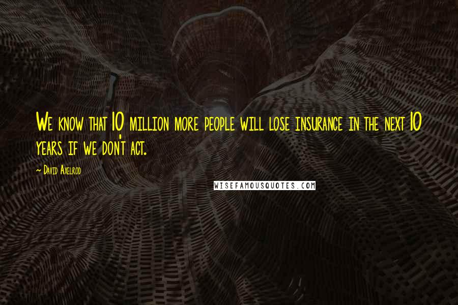 David Axelrod Quotes: We know that 10 million more people will lose insurance in the next 10 years if we don't act.