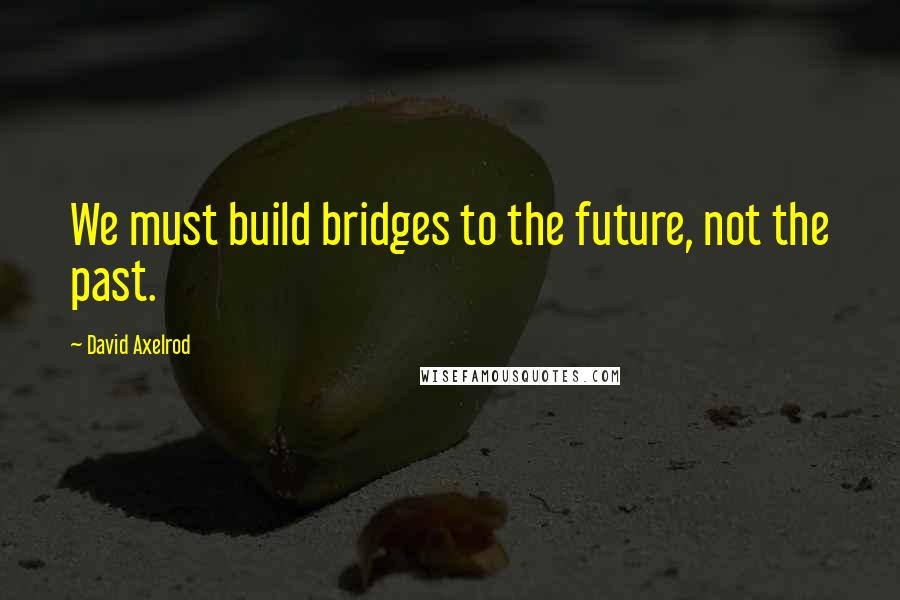 David Axelrod Quotes: We must build bridges to the future, not the past.