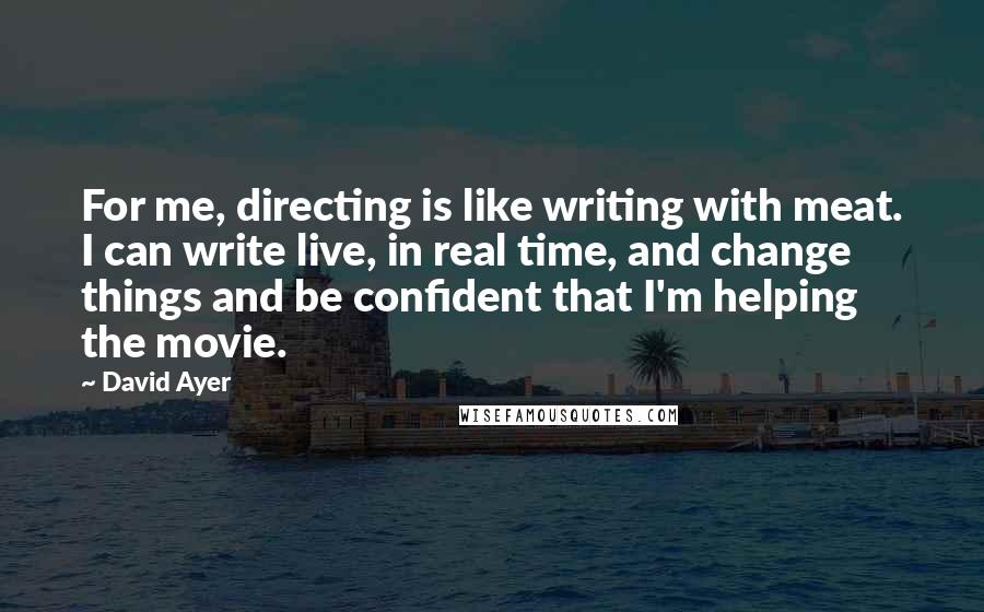 David Ayer Quotes: For me, directing is like writing with meat. I can write live, in real time, and change things and be confident that I'm helping the movie.