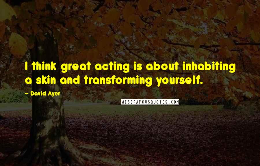 David Ayer Quotes: I think great acting is about inhabiting a skin and transforming yourself.