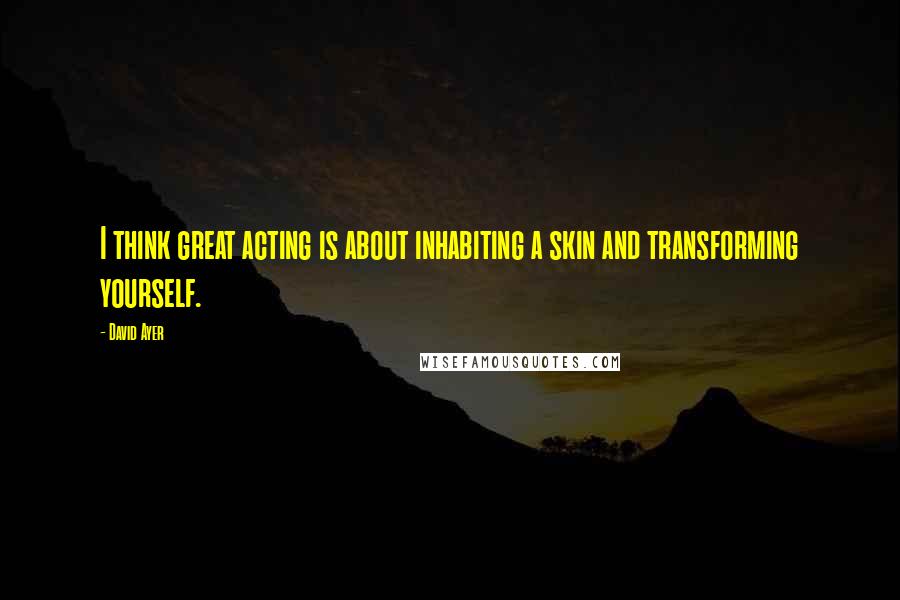 David Ayer Quotes: I think great acting is about inhabiting a skin and transforming yourself.