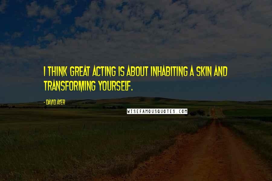 David Ayer Quotes: I think great acting is about inhabiting a skin and transforming yourself.