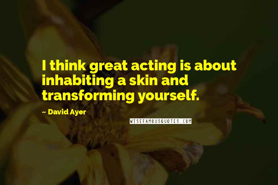 David Ayer Quotes: I think great acting is about inhabiting a skin and transforming yourself.