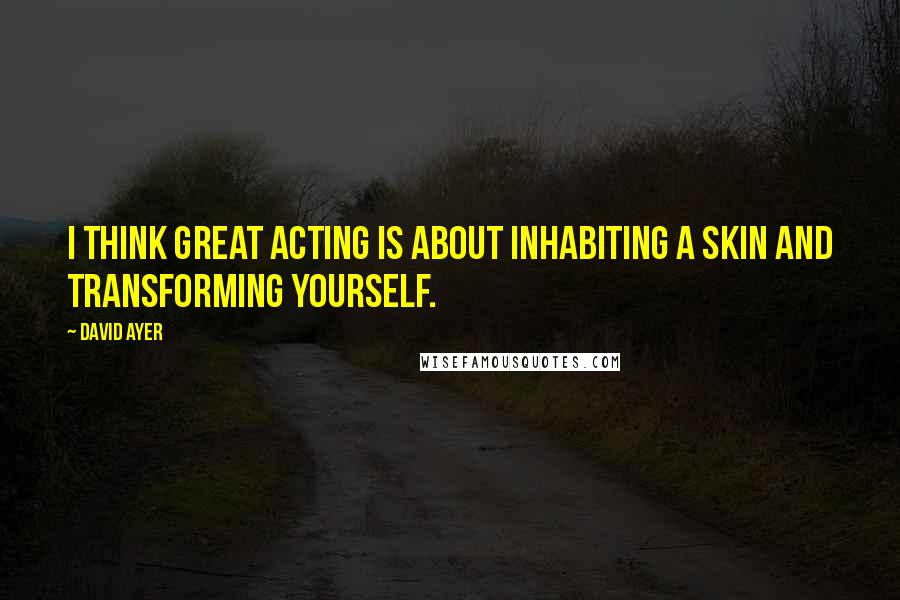 David Ayer Quotes: I think great acting is about inhabiting a skin and transforming yourself.