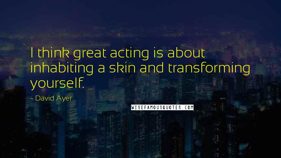 David Ayer Quotes: I think great acting is about inhabiting a skin and transforming yourself.