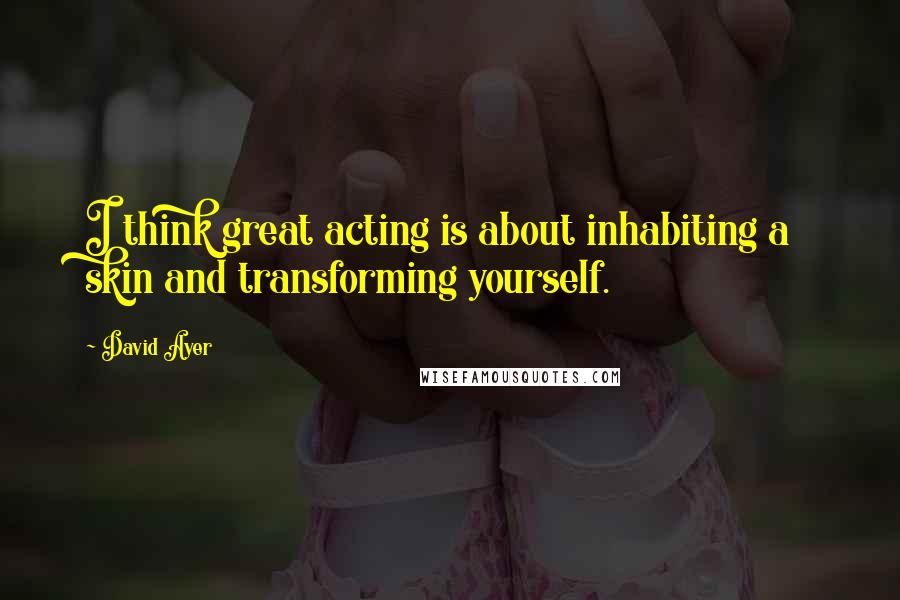 David Ayer Quotes: I think great acting is about inhabiting a skin and transforming yourself.