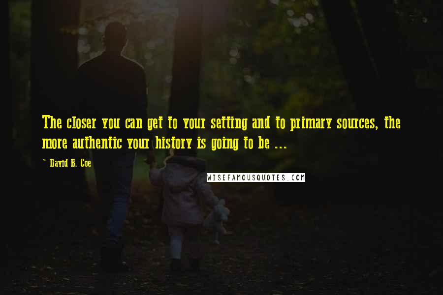 David B. Coe Quotes: The closer you can get to your setting and to primary sources, the more authentic your history is going to be ...