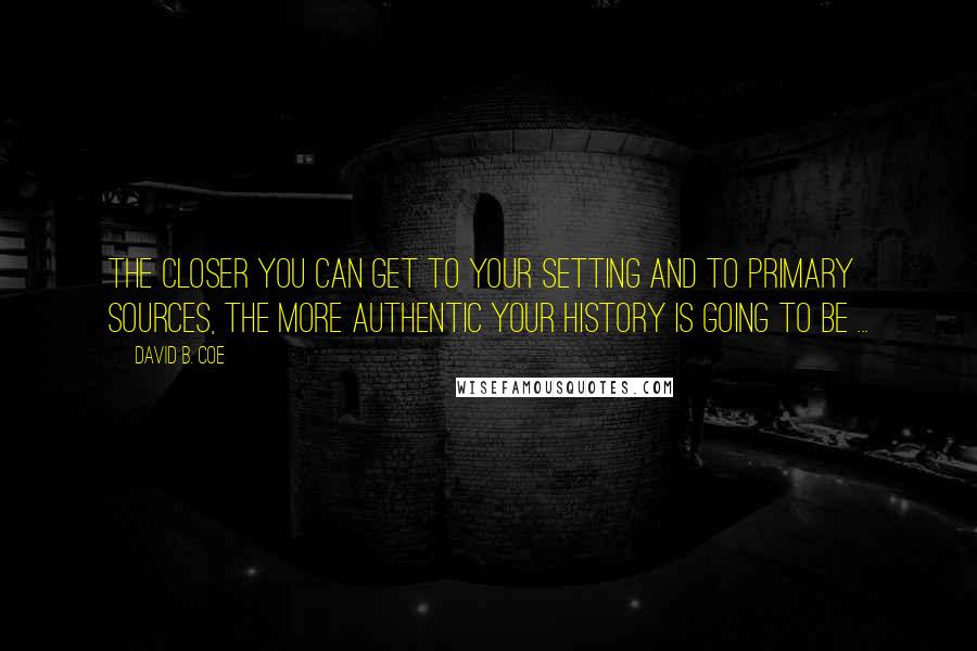 David B. Coe Quotes: The closer you can get to your setting and to primary sources, the more authentic your history is going to be ...