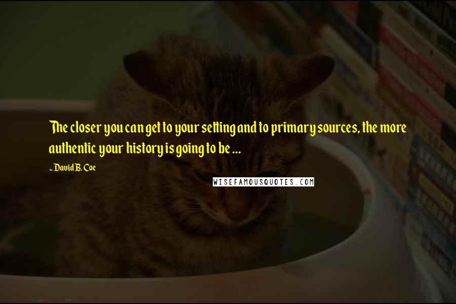 David B. Coe Quotes: The closer you can get to your setting and to primary sources, the more authentic your history is going to be ...