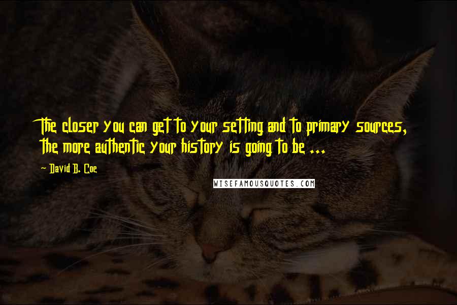 David B. Coe Quotes: The closer you can get to your setting and to primary sources, the more authentic your history is going to be ...