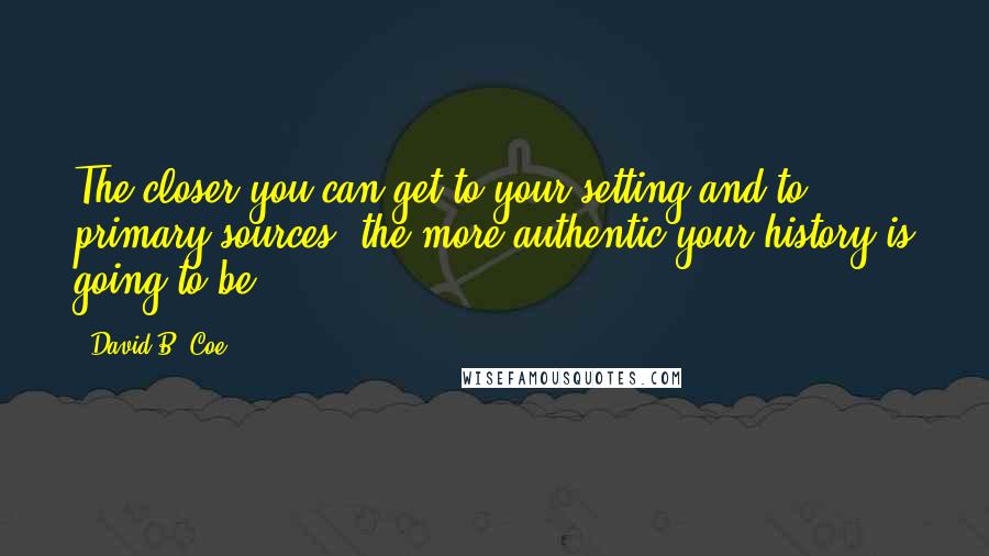 David B. Coe Quotes: The closer you can get to your setting and to primary sources, the more authentic your history is going to be ...