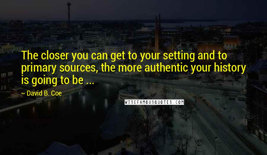David B. Coe Quotes: The closer you can get to your setting and to primary sources, the more authentic your history is going to be ...
