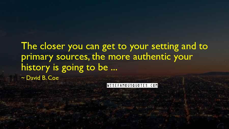 David B. Coe Quotes: The closer you can get to your setting and to primary sources, the more authentic your history is going to be ...