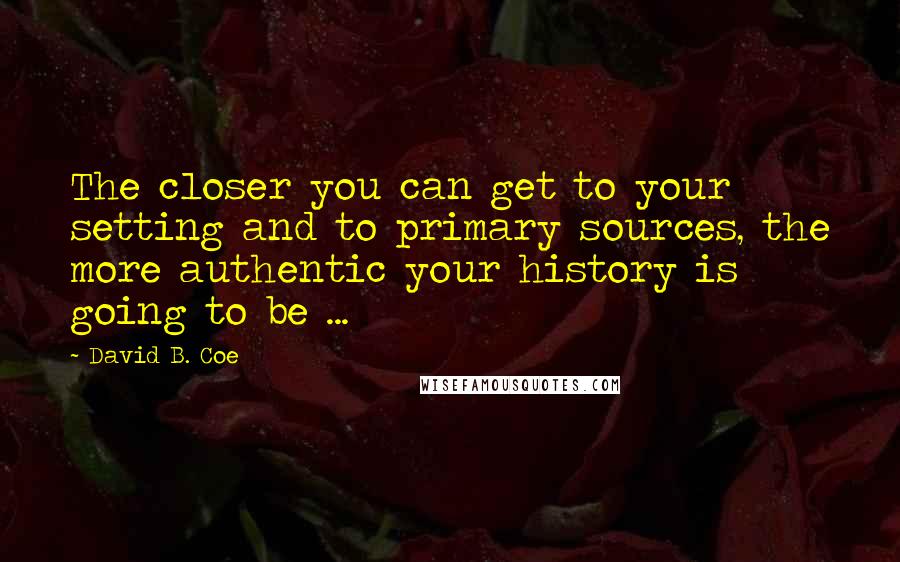 David B. Coe Quotes: The closer you can get to your setting and to primary sources, the more authentic your history is going to be ...