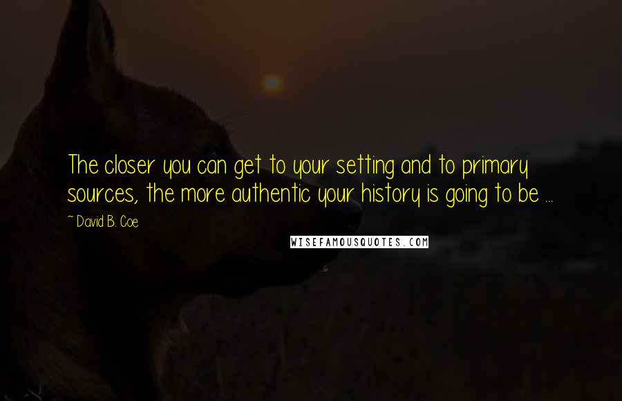 David B. Coe Quotes: The closer you can get to your setting and to primary sources, the more authentic your history is going to be ...