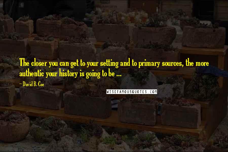 David B. Coe Quotes: The closer you can get to your setting and to primary sources, the more authentic your history is going to be ...