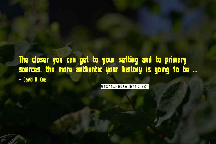 David B. Coe Quotes: The closer you can get to your setting and to primary sources, the more authentic your history is going to be ...