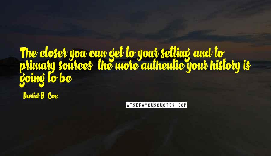 David B. Coe Quotes: The closer you can get to your setting and to primary sources, the more authentic your history is going to be ...