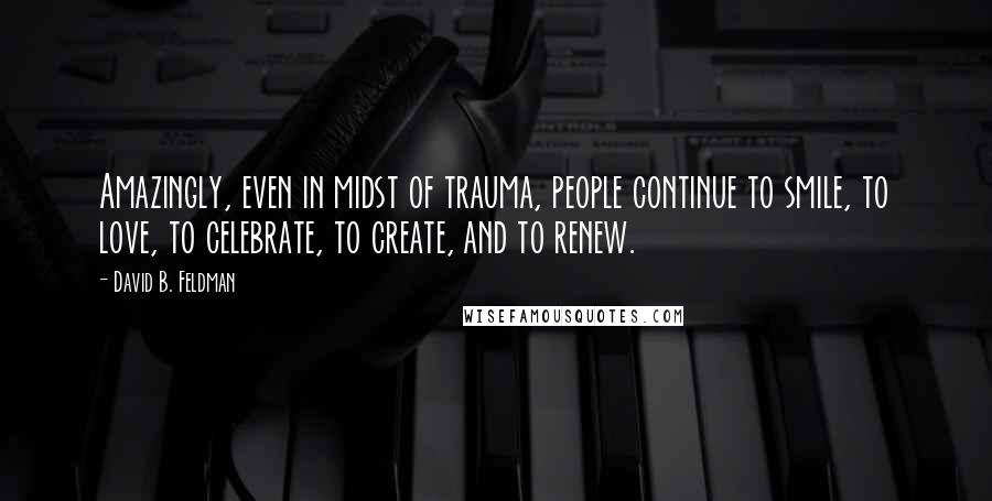 David B. Feldman Quotes: Amazingly, even in midst of trauma, people continue to smile, to love, to celebrate, to create, and to renew.