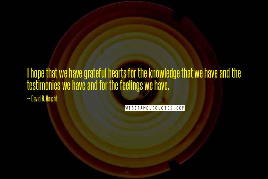 David B. Haight Quotes: I hope that we have grateful hearts for the knowledge that we have and the testimonies we have and for the feelings we have.