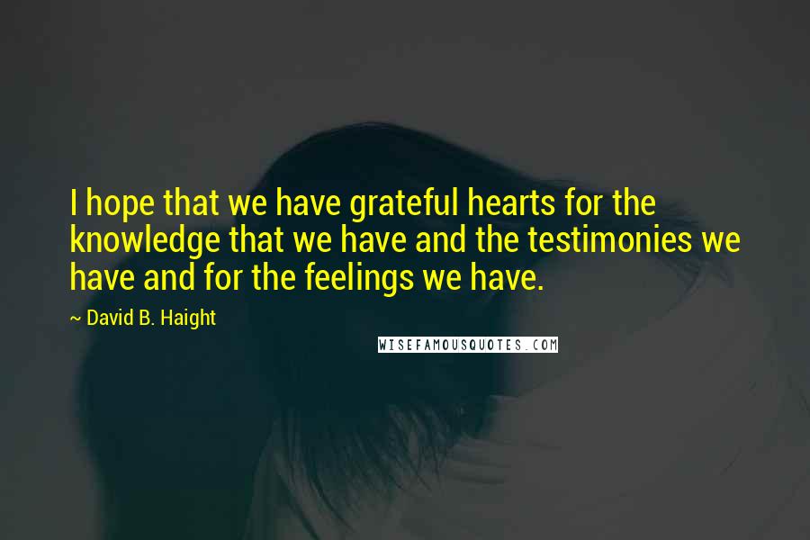 David B. Haight Quotes: I hope that we have grateful hearts for the knowledge that we have and the testimonies we have and for the feelings we have.