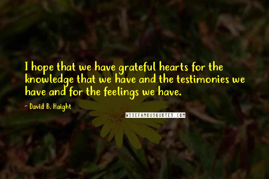 David B. Haight Quotes: I hope that we have grateful hearts for the knowledge that we have and the testimonies we have and for the feelings we have.
