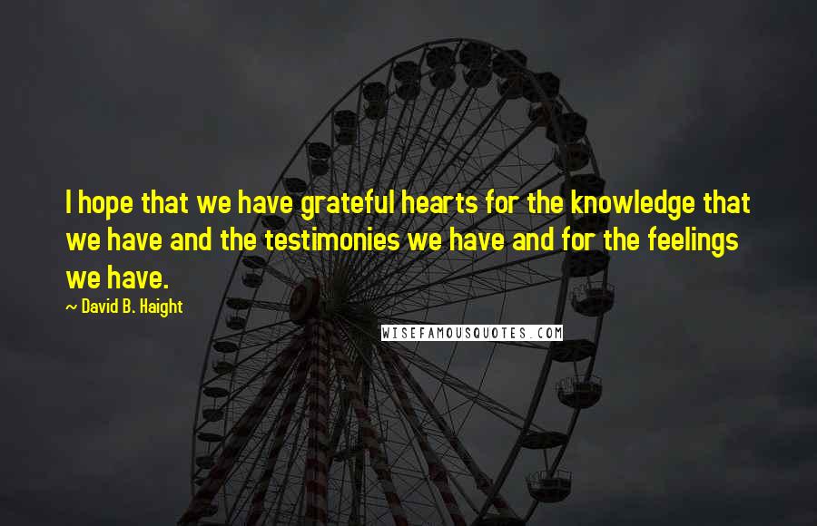 David B. Haight Quotes: I hope that we have grateful hearts for the knowledge that we have and the testimonies we have and for the feelings we have.
