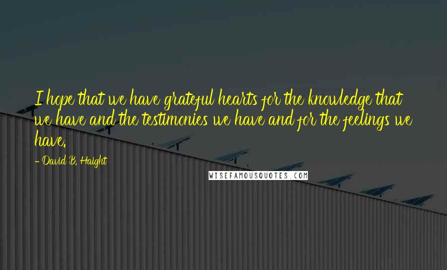 David B. Haight Quotes: I hope that we have grateful hearts for the knowledge that we have and the testimonies we have and for the feelings we have.