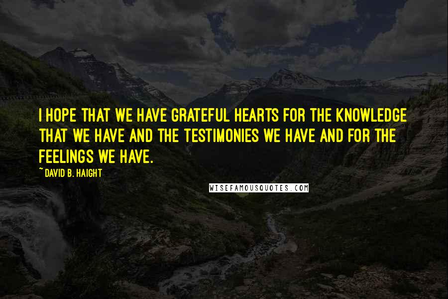 David B. Haight Quotes: I hope that we have grateful hearts for the knowledge that we have and the testimonies we have and for the feelings we have.