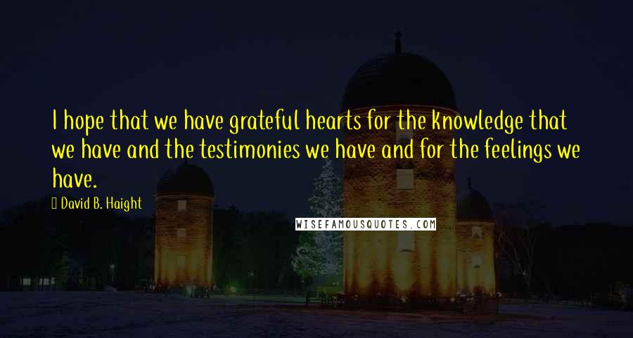 David B. Haight Quotes: I hope that we have grateful hearts for the knowledge that we have and the testimonies we have and for the feelings we have.