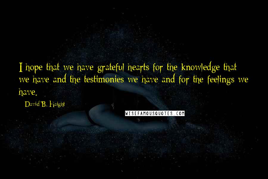 David B. Haight Quotes: I hope that we have grateful hearts for the knowledge that we have and the testimonies we have and for the feelings we have.