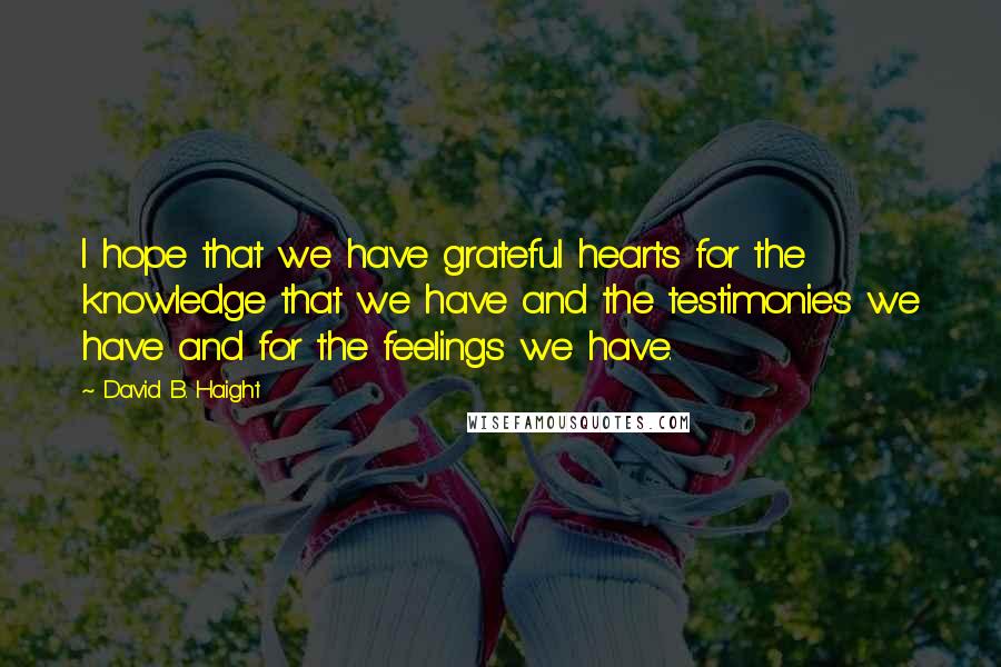 David B. Haight Quotes: I hope that we have grateful hearts for the knowledge that we have and the testimonies we have and for the feelings we have.