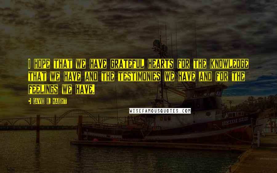 David B. Haight Quotes: I hope that we have grateful hearts for the knowledge that we have and the testimonies we have and for the feelings we have.