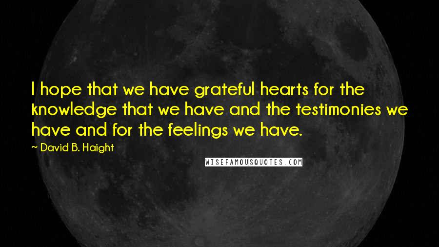 David B. Haight Quotes: I hope that we have grateful hearts for the knowledge that we have and the testimonies we have and for the feelings we have.
